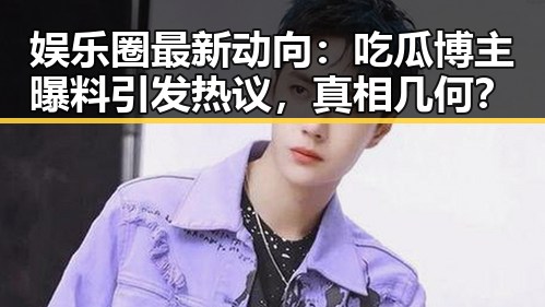 娱乐圈最新动向：吃瓜博主曝料引发热议，真相几何？